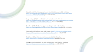 Michelle Evans (2020), 5 Stats you need to know about Digital Consumer in 2020. Available at:
https://www.forbes.com/sites/michelleevans1/2020/02/04/5-stats-you-need-to-know-about-digital-
consumers-in-2020/?sh=39ccb4725b0f [Accessed 24/02/2021]
Computer Hope (2020), How to find information on the Internet. Available at:
https://www.computerhope.com/issues/ch000082.htm#:~:text=Most%20information%20is%20found
%20on,find%20information%20on%20the%20Internet. [Accessed 25/02/2021]
Dave Davies (2018), Meet the 7 most popular search engines in the world. Available at:
https://www.searchenginejournal.com/seo-101/meet-search-engines/#close [accessed 25/02/2021]
Open Learn (2019), History of online retail. Available at: https://www.open.edu/openlearn/money-
management/management/business-studies/history-online-retail [accessed 25/02/2021]
Tara Johnson (2021), 12 Innovative retail trends to watch in 2021. Available at:
https://tinuiti.com/blog/ecommerce/retail-trends-emerging/ [Accessed 25/02/2021]
Amol Rajan (2020), TV watching, and online streaming surged during lockdown. Available at:
https://www.bbc.co.uk/news/entertainment-arts-53637305 [Accessed 25/02/2021]
 