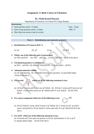 Assignment -2: Basic Course in Chemistry
Dr. Mohd Kamil Hussain
Department of Chemistry, Govt Raza PG College Rampur
Instructions:
 Each question carries +4 marks Time: 2 days
 Each wrong question carries -2 marks MM: 72
 More than one answers may be correct
Part-1 : Hybridization and molecular geometry
1. Hybridization of O atom in H3O+
is
(a) sp3
(b) sp2
(c) sp (d) sp3
d
2. Which one of the following pair is isostructural
(a) NH3 and H3O+
(b) NH4
+
and CH4 (c) NH2
-
and H2O (d) all of the above
3. Tetrahedral geometry is exhibited by
(a) PCl4
+
and NH4
+
(b) KMnO4 and K2Cr2O7 (c) both a and b (d) PCl5
4. Ammonia molecule exhibits
(a) sp3
hybridization (b) tetrahedral electron pair geometry (c) pyramidal shape
(d) all of the above
5. For pyrrole which one of the following statement is true
(a) All four C atoms and N atom are sp2
hybrid (b) All four C atoms and N atom are sp3
hybrid (c) all carbon atoms are sp2
hybrid while N is sp3
hybrid (d) All of the
above
6. For a given compound which one of the following is true
(a) All sp2
hybrid C atoms while N atom is sp2
hybrid (b) C atoms are sp2
, sp and N
atom is sp hybrid (c) All sp2
hybrid C atoms and while N is sp3
hybrid (d) all of the
above
7. For XeF5-
which one of the following statement is true
(a) 5σ bonds and 2 lone pairs are present on Xe (b) hybridization of Xe is sp3
d3
(c) Square planer shape (d) all of the above
 