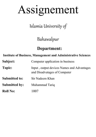 Assignement
Islamia University of
Bahawalpur
Department:
Institute of Business, Management and Administrative Sciences
Subject: Computer application in business
Topic: Input , output devices Names and Advantages
and Disadvatages of Computer
Submitted to: Sir Nadeem Khan
Submitted by: Muhammad Tariq
Roll No: 1007
 