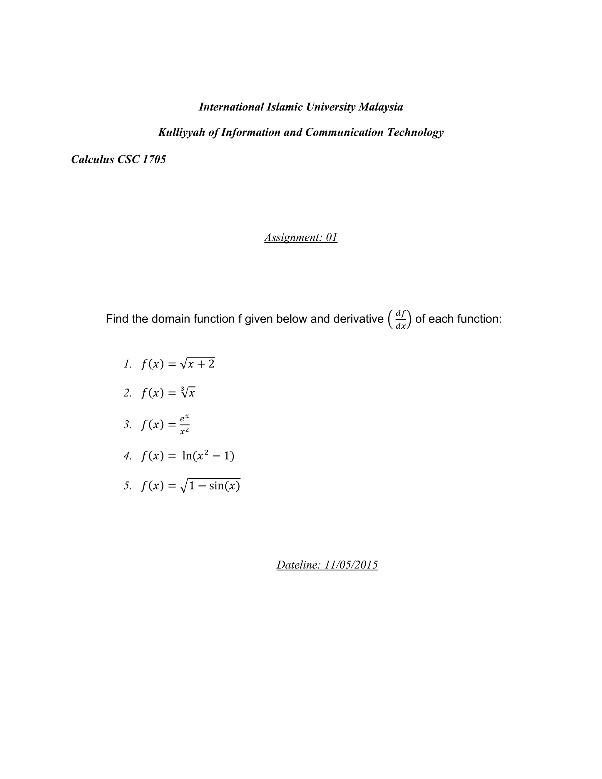 International Islamic University Malaysia
Kulliyyah of Information and Communication Technology
Calculus CSC 1705
Assignment: 01
Find the domain function f given below and derivative (
𝑑𝑓
𝑑𝑥
) of each function:
1. 𝑓(𝑥) = √ 𝑥 + 2
2. 𝑓(𝑥) = √ 𝑥
3
3. 𝑓(𝑥) =
𝑒 𝑥
𝑥2
4. 𝑓(𝑥) = ln(𝑥2
− 1)
5. 𝑓(𝑥) = √1 − sin(𝑥)
Dateline: 11/05/2015