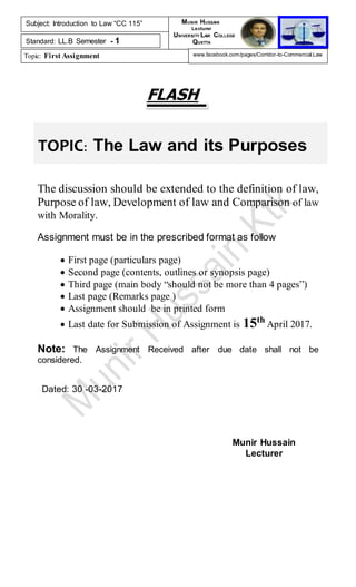 TOPIC: The Law and its Purposes
FLASH
The discussion should be extended to the definition of law,
Purpose of law, Development of law and Comparison of law
with Morality.
Assignment must be in the prescribed format as follow
 First page (particulars page)
 Second page (contents, outlines or synopsis page)
 Third page (main body “should not be more than 4 pages”)
 Last page (Remarks page )
 Assignment should be in printed form
 Last date for Submission of Assignment is 15th
April 2017.
Note: The Assignment Received after due date shall not be
considered.
Dated: 30 -03-2017
Munir Hussain
Lecturer
Subject: Introduction to Law “CC 115”
Standard: LL.B Semester - 1
Topic: First Assignment
MUNIR HUSSAIN
Lecturer
UNIVERSITY LAW COLLEGE
QUETTA
www.facebook.com/pages/Corridor-to-Commercial-Law
 