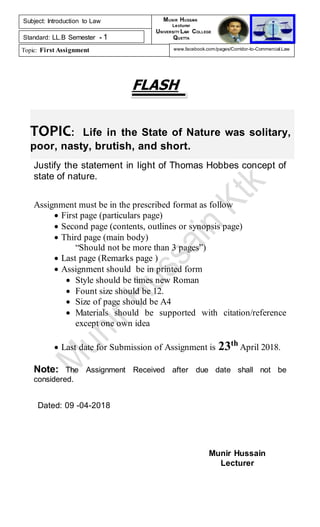 TOPIC: Life in the State of Nature was solitary,
poor, nasty, brutish, and short.
FLASH
Justify the statement in light of Thomas Hobbes concept of
state of nature.
Assignment must be in the prescribed format as follow
 First page (particulars page)
 Second page (contents, outlines or synopsis page)
 Third page (main body)
“Should not be more than 3 pages”)
 Last page (Remarks page )
 Assignment should be in printed form
 Style should be times new Roman
 Fount size should be 12.
 Size of page should be A4
 Materials should be supported with citation/reference
except one own idea
 Last date for Submission of Assignment is 23th
April 2018.
Note: The Assignment Received after due date shall not be
considered.
Dated: 09 -04-2018
Munir Hussain
Lecturer
Subject: Introduction to Law
Standard: LL.B Semester - 1
Topic: First Assignment
MUNIR HUSSAIN
Lecturer
UNIVERSITY LAW COLLEGE
QUETTA
www.facebook.com/pages/Corridor-to-Commercial-Law
 