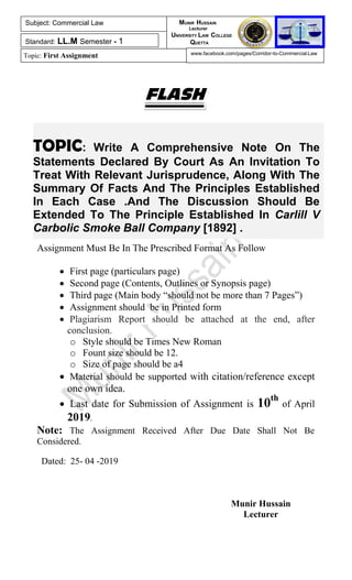 TOPIC: Write A Comprehensive Note On The
Statements Declared By Court As An Invitation To
Treat With Relevant Jurisprudence, Along With The
Summary Of Facts And The Principles Established
In Each Case .And The Discussion Should Be
Extended To The Principle Established In Carlill V
Carbolic Smoke Ball Company [1892] .
FLASH
Assignment Must Be In The Prescribed Format As Follow
 First page (particulars page)
 Second page (Contents, Outlines or Synopsis page)
 Third page (Main body “should not be more than 7 Pages”)
 Assignment should be in Printed form
 Plagiarism Report should be attached at the end, after
conclusion.
o Style should be Times New Roman
o Fount size should be 12.
o Size of page should be a4
 Material should be supported with citation/reference except
one own idea.
 Last date for Submission of Assignment is 10th
of April
2019.
Note: The Assignment Received After Due Date Shall Not Be
Considered.
Dated: 25- 04 -2019
Munir Hussain
Lecturer
Subject: Commercial Law
Standard: LL.M Semester - 1
Topic: First Assignment
MUNIR HUSSAIN
Lecturer
UNIVERSITY LAW COLLEGE
QUETTA
www.facebook.com/pages/Corridor-to-Commercial-Law
 
