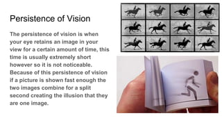 Persistence of Vision
The persistence of vision is when
your eye retains an image in your
view for a certain amount of time, this
time is usually extremely short
however so it is not noticeable.
Because of this persistence of vision
if a picture is shown fast enough the
two images combine for a split
second creating the illusion that they
are one image.
 