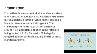 Frame Rate
Frame Rate is the amount of pictures/frames there
is in 1 second of footage. Also known as FPS frame
rate is used in all forms of video format including
films, tv, animations and video games. The
standard fps for films is 24 but for animation
around 15 is acceptable. Higher frame rates are
being looked into for films with 60 being the
targeted number as this is usually the hz of most
monitors and tv’s.
 