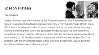 Joseph Plateau
Techniques
Joseph Plateau was the inventor of the Phenakistoscope. The Phenakistoscope
was an invention that allowed spectators to view a moving 2D image almost like a
Gif. It was a wooden disk with pictures painted on it of the animations steps eg
someone dancing then when the spectator wanted to view the animation they
would look through another disk into a mirror and the animation would seem like it
was moving, it did this because of the persistence of motion principle. The main
problem with the Phenakistoscope is that only one person can view it at a time
and the animations were also very short.
 