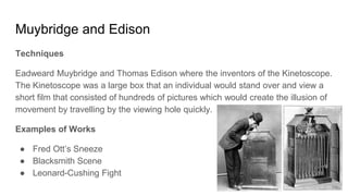 Muybridge and Edison
Techniques
Eadweard Muybridge and Thomas Edison where the inventors of the Kinetoscope.
The Kinetoscope was a large box that an individual would stand over and view a
short film that consisted of hundreds of pictures which would create the illusion of
movement by travelling by the viewing hole quickly.
Examples of Works
● Fred Ott’s Sneeze
● Blacksmith Scene
● Leonard-Cushing Fight
 