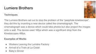 Lumiere Brothers
Techniques
The Lumiere Brothers set out to stop the problem of the “peephole kinetoscope”,
they did this by inventing a new device called the cinematograph. The
cinematograph was a device which could take photos but also project the images
onto a wall. The device used 16fps which was a significant drop from the
Kinetoscopes 48fps.
Examples of Works
● Workers Leaving the Lumière Factory
● Arrival of a Train at La Ciotat
● Baby’s Dinner
 