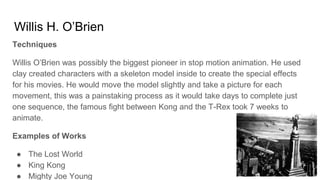 Willis H. O’Brien
Techniques
Willis O’Brien was possibly the biggest pioneer in stop motion animation. He used
clay created characters with a skeleton model inside to create the special effects
for his movies. He would move the model slightly and take a picture for each
movement, this was a painstaking process as it would take days to complete just
one sequence, the famous fight between Kong and the T-Rex took 7 weeks to
animate.
Examples of Works
● The Lost World
● King Kong
● Mighty Joe Young
 