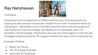 Ray Harryhausen
Techniques
Harryhausen was the apprentice to O’Brien learning many of his techniques and
copying his style however Harryhausen created his own form of animation known as
“Dynamation”. Dynamation was an animation technique which split the background
and foreground of pre shot footage, this allowed him to seamlessly add in his
animations into the footage. Harryhausen also was one of the biggest in color film with
his biggest creations being the 7th voyage of sinbad and Jason and the argonauts etc.
Examples of Works
● Mighty Joe Young
● The 7th Voyage of Sinbad
● Jason and the Argonauts
 