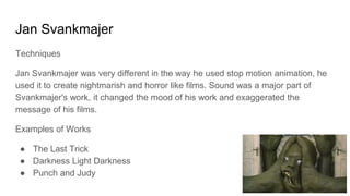 Jan Svankmajer
Techniques
Jan Svankmajer was very different in the way he used stop motion animation, he
used it to create nightmarish and horror like films. Sound was a major part of
Svankmajer's work, it changed the mood of his work and exaggerated the
message of his films.
Examples of Works
● The Last Trick
● Darkness Light Darkness
● Punch and Judy
 