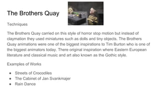 The Brothers Quay
Techniques
The Brothers Quay carried on this style of horror stop motion but instead of
claymation they used miniatures such as dolls and tiny objects. The Brothers
Quay animations were one of the biggest inspirations to Tim Burton who is one of
the biggest animators today. There original inspiration where Eastern European
literature and classical music and art also known as the Gothic style.
Examples of Works
● Streets of Crocodiles
● The Cabinet of Jan Svankmajer
● Rain Dance
 