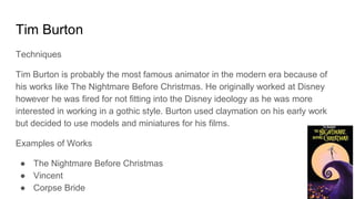 Tim Burton
Techniques
Tim Burton is probably the most famous animator in the modern era because of
his works like The Nightmare Before Christmas. He originally worked at Disney
however he was fired for not fitting into the Disney ideology as he was more
interested in working in a gothic style. Burton used claymation on his early work
but decided to use models and miniatures for his films.
Examples of Works
● The Nightmare Before Christmas
● Vincent
● Corpse Bride
 