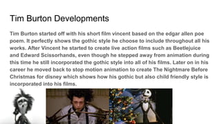 Tim Burton Developments
Tim Burton started off with his short film vincent based on the edgar allen poe
poem. It perfectly shows the gothic style he choose to include throughout all his
works. After Vincent he started to create live action films such as Beetlejuice
and Edward Scissorhands, even though he stepped away from animation during
this time he still incorporated the gothic style into all of his films. Later on in his
career he moved back to stop motion animation to create The Nightmare Before
Christmas for disney which shows how his gothic but also child friendly style is
incorporated into his films.
 