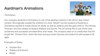 Aardman's Animations
Techniques
Our company Aardman’s Animations is one of the leading creators in the UK for stop motion
content. We originally created the children's tv show “Morph” but the creators of Aardman’s
Animations wanted to create shows for adults as well as children and this gave birth to “The Wrong
Trousers” the first creation to feature Wallace and Gromit. The 30 minute film is one of the most
acclaimed and successful animated films ever made. The company went on to create their first full
length film “Chicken Run” which like their previous works became and instant hit with people of all
ages.
Examples of Works
● Chicken Run
● Wallace And Gromit
● Morph
 