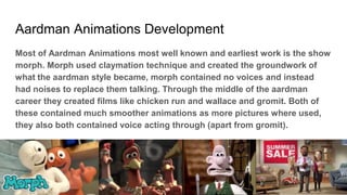 Aardman Animations Development
Most of Aardman Animations most well known and earliest work is the show
morph. Morph used claymation technique and created the groundwork of
what the aardman style became, morph contained no voices and instead
had noises to replace them talking. Through the middle of the aardman
career they created films like chicken run and wallace and gromit. Both of
these contained much smoother animations as more pictures where used,
they also both contained voice acting through (apart from gromit).
 