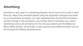 Advertising
Animation is also used in tv advertising however not as much as it is used in short
films etc. Most of the animated adverts using the claymation technique are made
by us at Aardman's Animation, our main advertisements are the DFS animations
and the Change 4 Life animations. Lots of other forms of animation are used in
advertising such as 2d animations for the coco pop adverts and the Melbourne
Metro Safety adverts. 3d animation is also used by many different brands such as
the Compare the Market advertisements.
 