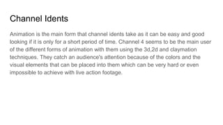 Channel Idents
Animation is the main form that channel idents take as it can be easy and good
looking if it is only for a short period of time. Channel 4 seems to be the main user
of the different forms of animation with them using the 3d,2d and claymation
techniques. They catch an audience's attention because of the colors and the
visual elements that can be placed into them which can be very hard or even
impossible to achieve with live action footage.
 