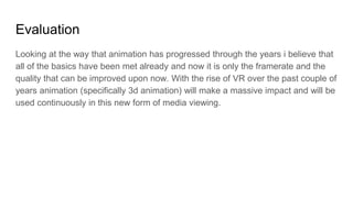 Evaluation
Looking at the way that animation has progressed through the years i believe that
all of the basics have been met already and now it is only the framerate and the
quality that can be improved upon now. With the rise of VR over the past couple of
years animation (specifically 3d animation) will make a massive impact and will be
used continuously in this new form of media viewing.
 