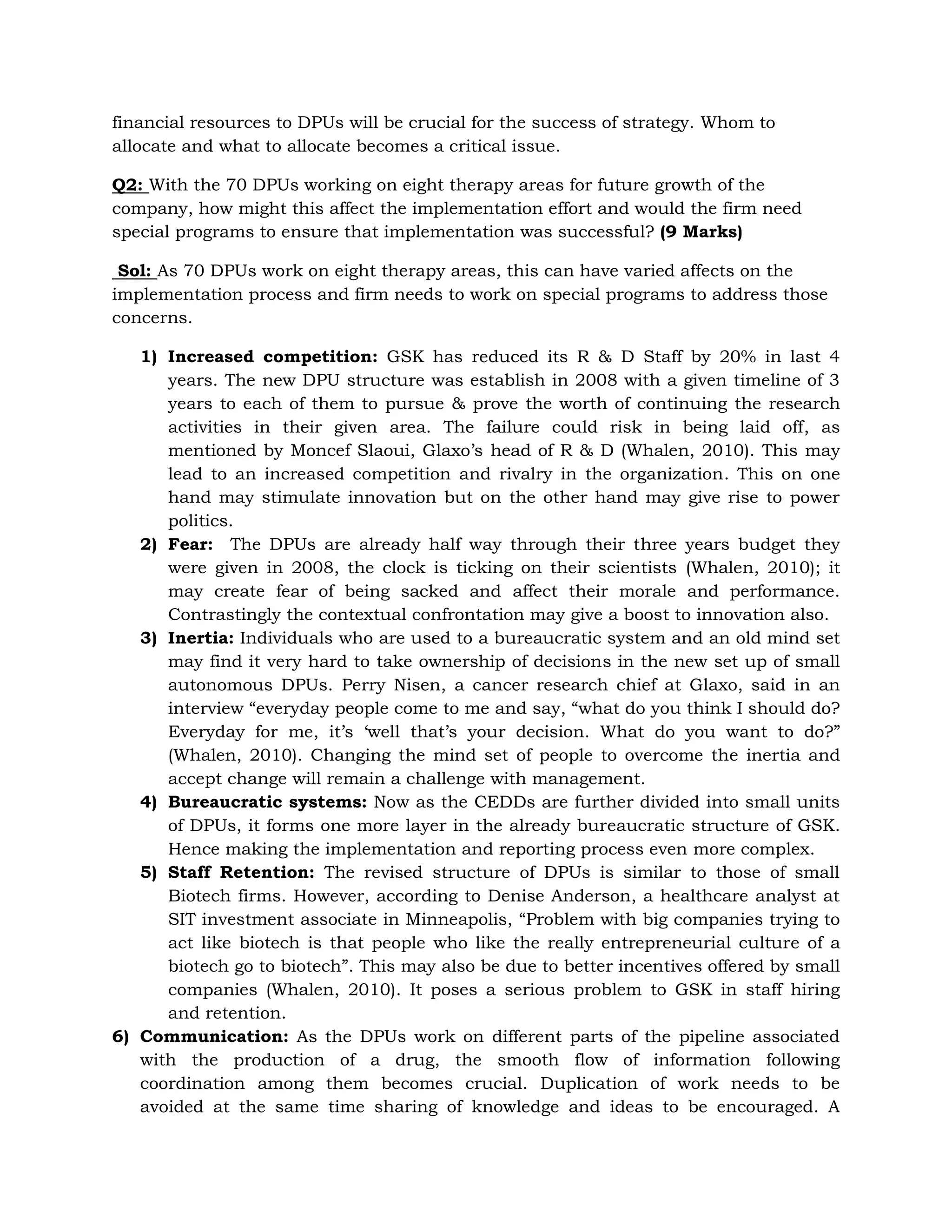 Inertia: Individuals who are used to a bureaucratic system and an old mind set may find it very hard to take ownership of decisions in the new set up of small autonomous DPUs. Perry Nisen, a cancer research chief at Glaxo, said in an interview “everyday people come to me and say, “what do you think I should do? Everyday for me, it’s ‘well that’s your decision. What do you want to do?” (Whalen, 2010). Changing the mind set of people to overcome the inertia and accept change will remain a challenge with management. 