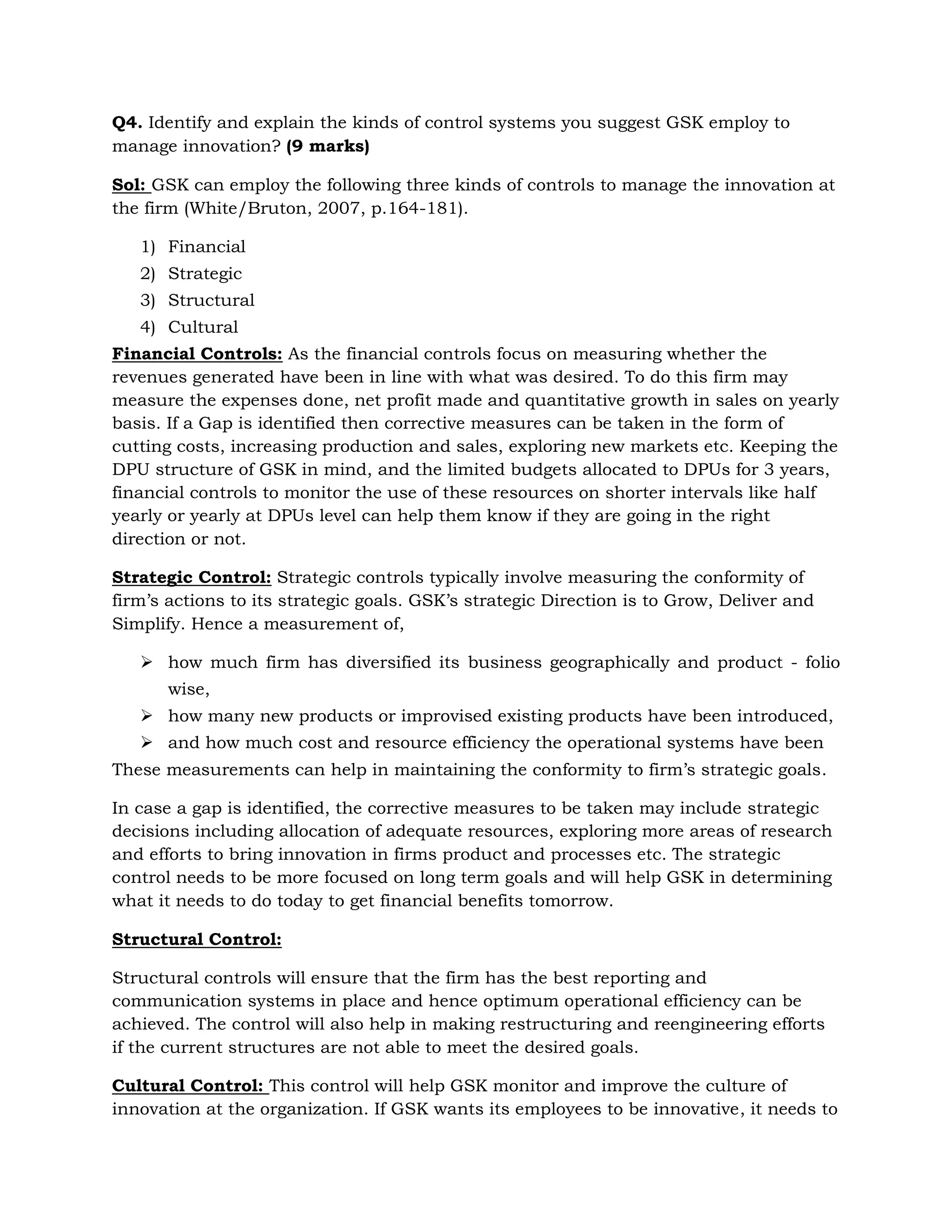 Confidentiality of research outcomes: As the DPUs consists of GSK’s own staff as well as outsourced staff, the confidentially of the data and information becomes a serious issue.Special Programs: To address the concerns raised above, special programs which encourage a culture of innovation through knowledge and reward systems like restructuring and reengineering can be introduced. This may involve the integration and better use of support and staff functions of the organization (White/Bruton, 2007, p.35)<br />\s<br />Q 3. What are the special evaluation needs for a company such as GSK, with regards to its internal innovation? What characteristics of GSK do you believe have the most influence on how well GSK evaluates progress toward stated innovation goals?  (9 marks)<br />Sol:  The special evaluation needs for a firm like GSK with regards to its internal evaluation can be broadly stated as (White/Bruton, 2007, p.159):<br />\sA closer examination of these, leads to specific evaluation needs like following<br />Evaluation of strategic Path: Examining the general trend of the pharmaceutical industry and the competitors, the firm should evaluate its own strategic actions. For example, if the pharmaceutical industry is moving towards preventive medicines, GSK should evaluate its own strategic goals compared with the current market trends and hence take appropriate actions to match both.