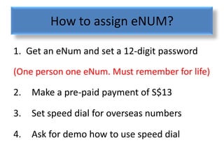 How to assign eNUM?

1. Get an eNum and set a 12-digit password
(One person one eNum. Must remember for life)

2.   Make a pre-paid payment of S$13

3.   Set speed dial for overseas numbers

4.   Ask for demo how to use speed dial
 