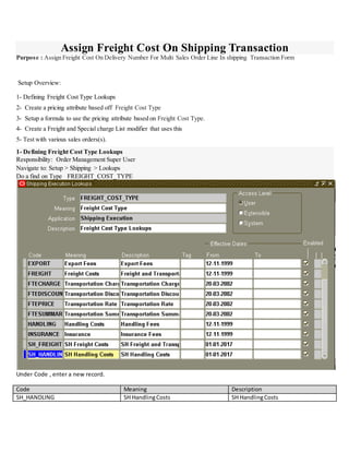 Assign Freight Cost On Shipping Transaction
Purpose : Assign Freight Cost On Delivery Number For Multi Sales Order Line In shipping Transaction Form
Setup Overview:
1- Defining Freight Cost Type Lookups
2- Create a pricing attribute based off Freight Cost Type
3- Setup a formula to use the pricing attribute based on Freight Cost Type.
4- Create a Freight and Special charge List modifier that uses this
5- Test with various sales orders(s).
1- Defining Freight Cost Type Lookups
Responsibility: Order Management Super User
Navigate to: Setup > Shipping > Lookups
Do a find on Type FREIGHT_COST_TYPE
Under Code , enter a new record.
Code Meaning Description
SH_HANDLING SH HandlingCosts SH HandlingCosts
 