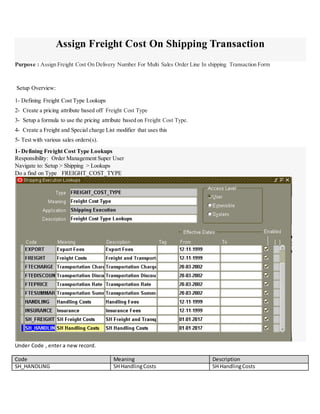 Assign Freight Cost On Shipping Transaction
Purpose : Assign Freight Cost On Delivery Number For Multi Sales Order Line In shipping Transaction Form
Setup Overview:
1- Defining Freight Cost Type Lookups
2- Create a pricing attribute based off Freight Cost Type
3- Setup a formula to use the pricing attribute based on Freight Cost Type.
4- Create a Freight and Special charge List modifier that uses this
5- Test with various sales orders(s).
1- Defining Freight Cost Type Lookups
Responsibility: Order Management Super User
Navigate to: Setup > Shipping > Lookups
Do a find on Type FREIGHT_COST_TYPE
Under Code , enter a new record.
Code Meaning Description
SH_HANDLING SH HandlingCosts SH HandlingCosts
 
