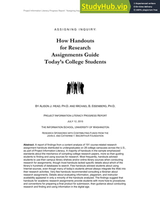 Project Information Literacy Progress Report: “Assigning Inquiry” | July 12, 2010 | Head and Eisenberg 1
A S S I G N I N G I N Q U I R Y:
How Handouts
for Research
Assignments Guide
Today’s College Students
BY ALISON J. HEAD, PH.D. AND MICHAEL B. EISENBERG, PH.D.
PROJECT INFORMATION LITERACY PROGRESS REPORT
JULY 12, 2010
THE INFORMATION SCHOOL, UNIVERSITY OF WASHINGTON
RESEARCH SPONSORED WITH CONTRIBUTING FUNDS FROM THE
JOHN D. AND CATHERINE T. MACARTHUR FOUNDATION
Abstract: A report of findings from a content analysis of 191 course-related research
assignment handouts distributed to undergraduates on 28 college campuses across the U.S.,
as part of Project Information Literacy. A majority of handouts in the sample emphasized
standards about the mechanics of compiling college research papers, more so than guiding
students to finding and using sources for research. Most frequently, handouts advised
students to use their campus library shelves and/or online library sources when conducting
research for assignments, though most handouts lacked specific details about which of the
libraryʼs hundreds of databases to search. Few handouts advised students about using
Internet sources, even though many of todayʼs students almost always integrate the Web into
their research activities. Very few handouts recommended consulting a librarian about
research assignments. Details about evaluating information, plagiarism, and instructor
availability appeared in only a minority of the handouts analyzed. The findings suggest that
handouts for academic research assignments provide students with more how-to procedures
and conventions for preparing a final product for submission, than guidance about conducting
research and finding and using information in the digital age.
 