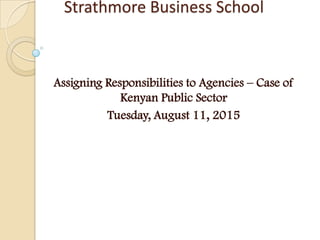 Strathmore Business School
Assigning Responsibilities to Agencies – Case of
Kenyan Public Sector
Tuesday, August 11, 2015
 