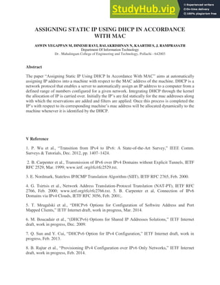 ASSIGNING STATIC IP USING DHCP IN ACCORDANCE
WITH MAC
ASWIN YEGAPPAN M, DINESH RAVI, BALAKRISHNAN N, KAARTHI S, J. RAMPRASATH
Department Of Information Technology
Dr . Mahalingam College of Engineering and Technology, Pollachi - 642003
Abstract
The paper “Assigning Static IP Using DHCP In Accordance With MAC” aims at automatically
assigning IP address into a machine with respect to the MAC address of the machine. DHCP is a
network protocol that enables a server to automatically assign an IP address to a computer from a
defined range of numbers configured for a given network. Integrating DHCP through the kernel
the allocation of IP is carried over. Initially the IP’s are fed statically for the mac addresses along
with which the reservations are added and filters are applied. Once this process is completed the
IP’s with respect to its corresponding machine’s mac address will be allocated dynamically to the
machine whenever it is identified by the DHCP.
V Reference
1. P. Wu et al., “Transition from IPv4 to IPv6: A State-of-the-Art Survey,” IEEE Comm.
Surveys & Tutorials, Dec. 2012, pp. 1407–1424.
2. B. Carpenter et al., Transmission of IPv6 over IPv4 Domains without Explicit Tunnels, IETF
RFC 2529, Mar. 1999; www.ietf. org/rfc/rfc2529.txt.
3. E. Nordmark, Stateless IP/ICMP Translation Algorithm (SIIT), IETF RFC 2765, Feb. 2000.
4. G. Tsirtsis et al., Network Address Translation-Protocol Translation (NAT-PT), IETF RFC
2766, Feb. 2000; www.ietf.org/rfc/rfc2766.txt. 5. B. Carpenter et al, Connection of IPv6
Domains via IPv4 Clouds, IETF RFC 3056, Feb. 2001;.
5. T. Mrugalski et al., “DHCPv6 Options for Configuration of Softwire Address and Port
Mapped Clients,” IETF Internet draft, work in progress, Mar. 2014.
6. M. Boucadair et al., “(DHCPv6) Options for Shared IP Addresses Solutions,” IETF Internet
draft, work in progress, Dec. 2009.
7. Q. Sun and Y. Cui, “DHCPv6 Option for IPv4 Configuration,” IETF Internet draft, work in
progress, Feb. 2013.
8. B. Rajtar et al., “Provisioning IPv4 Configuration over IPv6 Only Networks,” IETF Internet
draft, work in progress, Feb. 2014.
 