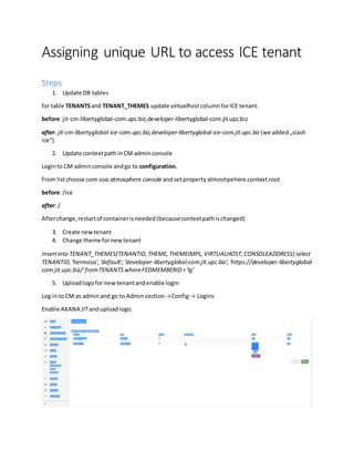 Assigning unique URL to access ICE tenant
Steps
1. Update DB tables
for table TENANTSand TENANT_THEMES update virtualhostcolumnforICE tenant.
before:jit-cm-libertyglobal-com.upc.biz,developer-libertyglobal-com.jit.upc.biz
after: jit-cm-libertyglobal-ice-com.upc.biz,developer-libertyglobal-ice-com.jit.upc.biz(we added„slash
ice“)
2. Update contextpath inCM adminconsole
Loginto CM adminconsole andgo to configuration.
From listchoose com.soa.atmosphere.consoleandsetpropertyatmoshpehere.context.root
before:/ice
after: /
Afterchange,restartof containerisneeded(becausecontextpathischanged)
3. Create newtenant
4. Change theme fornewtenant
Insertinto TENANT_THEMES(TENANTID,THEME,THEMEIMPL,VIRTUALHOST,CONSOLEADDRESS) select
TENANTID,'hermosa','default','developer-libertyglobal-com.jit.upc.biz','https://developer-libertyglobal-
com.jit.upc.biz/'fromTENANTSwhereFEDMEMBERID='lg'
5. Uploadlogofor newtenantandenable login
Log in toCM as adminand go to Adminsection->Config-> Logins
Enable AKANA JITanduploadlogo.
 