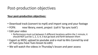 Post-production objectives
Your post-production objectives:
• Download track (convert to mp4) and import song and your footage
• FCPX: new library, event, project (call it ‘lip sync task’)
• Edit your video
• Performance must cut between 5 different locations within the 1 minute, it
should NOT just be 1, 2, 3, 4, 5 but go back and forth between them
• Export as MOV, upload to youtube and e-mail to Mrs Connell by end
of Tues (you have Tues lesson to edit)
• We will watch the videos in Thursday’s lesson and peer assess
 