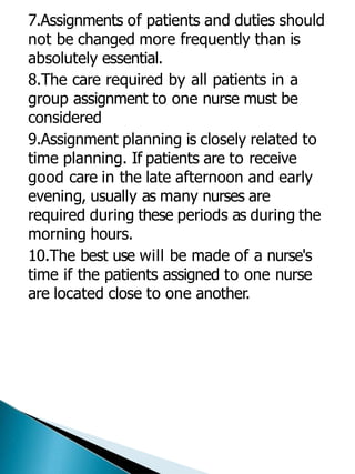 7.Assignments of patients and duties should
not be changed more frequently than is
absolutely essential.
8.The care required by all patients in a
group assignment to one nurse must be
considered
9.Assignment planning is closely related to
time planning. If patients are to receive
good care in the late afternoon and early
evening, usually as many nurses are
required during these periods as during the
morning hours.
10.The best use will be made of a nurse's
time if the patients assigned to one nurse
are located close to one another.
 