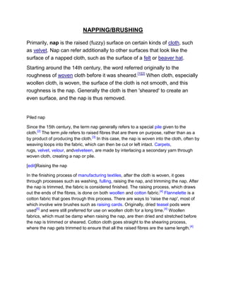 NAPPING/BRUSHING

Primarily, nap is the raised (fuzzy) surface on certain kinds of cloth, such
as velvet. Nap can refer additionally to other surfaces that look like the
surface of a napped cloth, such as the surface of a felt or beaver hat.
Starting around the 14th century, the word referred originally to the
roughness of woven cloth before it was sheared.[1][2] When cloth, especially
woollen cloth, is woven, the surface of the cloth is not smooth, and this
roughness is the nap. Generally the cloth is then 'sheared' to create an
even surface, and the nap is thus removed.


Piled nap

Since the 15th century, the term nap generally refers to a special pile given to the
cloth.[2] The term pile refers to raised fibres that are there on purpose, rather than as a
by product of producing the cloth.[3] In this case, the nap is woven into the cloth, often by
weaving loops into the fabric, which can then be cut or left intact. Carpets,
rugs, velvet, velour, andvelveteen, are made by interlacing a secondary yarn through
woven cloth, creating a nap or pile.

[edit]Raising the nap

In the finishing process of manufacturing textiles, after the cloth is woven, it goes
through processes such as washing, fulling, raising the nap, and trimming the nap. After
the nap is trimmed, the fabric is considered finished. The raising process, which draws
out the ends of the fibres, is done on both woollen and cotton fabric.[4] Flannelette is a
cotton fabric that goes through this process. There are ways to 'raise the nap', most of
which involve wire brushes such as raising cards. Originally, dried teasel pods were
used[5] and were still preferred for use on woollen cloth for a long time. [4] Woollen
fabrics, which must be damp when raising the nap, are then dried and stretched before
the nap is trimmed or sheared. Cotton cloth goes straight to the shearing process,
where the nap gets trimmed to ensure that all the raised fibres are the same length.[4]
 
