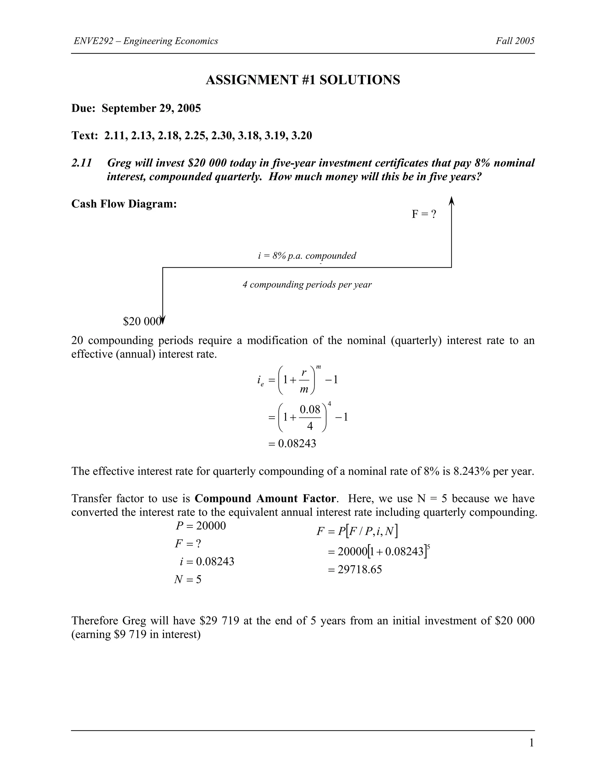 ENVE292 – Engineering Economics Fall 2005
ASSIGNMENT #1 SOLUTIONS
Due: September 29, 2005
Text: 2.11, 2.13, 2.18, 2.25, 2.30, 3.18, 3.19, 3.20
2.11 Greg will invest $20 000 today in five-year investment certificates that pay 8% nominal
interest, compounded quarterly. How much money will this be in five years?
Cash Flow Diagram:
4 compounding periods per year
i = 8% p.a. compounded
l
?F =
$20 000
20 compounding periods require a modification of the nominal (quarterly) interest rate to an
effective (annual) interest rate.
08243.0
1
4
08.0
1
11
4
=
−⎟
⎠
⎞
⎜
⎝
⎛
+=
−⎟
⎠
⎞
⎜
⎝
⎛
+=
m
e
m
r
i
The effective interest rate for quarterly compounding of a nominal rate of 8% is 8.243% per year.
Transfer factor to use is Compound Amount Factor. Here, we use N = 5 because we have
converted the interest rate to the equivalent annual interest rate including quarterly compounding.
5
08243.0
?
20000
=
=
=
=
N
i
F
P [ ]
[ ]
65.29718
08243.0120000
,,/
5
=
+=
= NiPFPF
Therefore Greg will have $29 719 at the end of 5 years from an initial investment of $20 000
(earning $9 719 in interest)
1
 