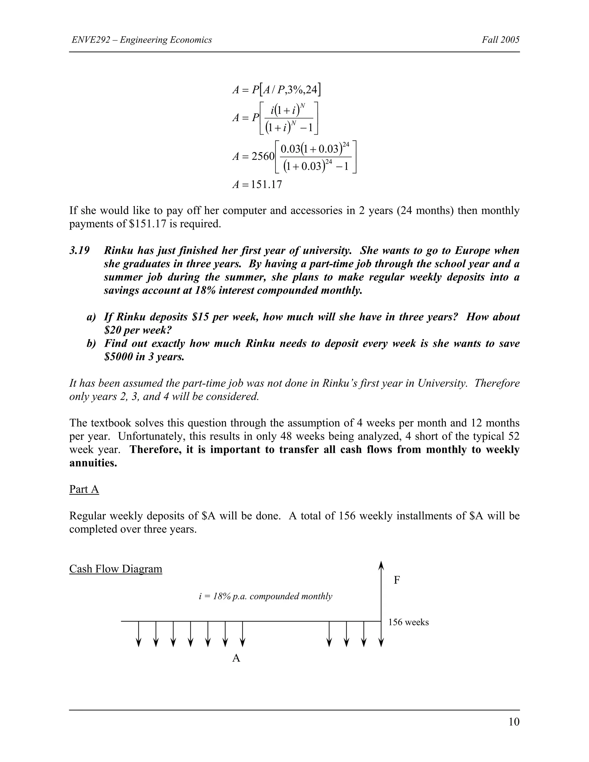 ENVE292 – Engineering Economics Fall 2005
[ ]
( )
( )
( )
( )
17.151
103.01
03.0103.0
2560
11
1
24%,3,/
24
24
=
⎥
⎦
⎤
⎢
⎣
⎡
−+
+
=
⎥
⎦
⎤
⎢
⎣
⎡
−+
+
=
=
A
A
i
ii
PA
PAPA
N
N
If she would like to pay off her computer and accessories in 2 years (24 months) then monthly
payments of $151.17 is required.
3.19 Rinku has just finished her first year of university. She wants to go to Europe when
she graduates in three years. By having a part-time job through the school year and a
summer job during the summer, she plans to make regular weekly deposits into a
savings account at 18% interest compounded monthly.
a) If Rinku deposits $15 per week, how much will she have in three years? How about
$20 per week?
b) Find out exactly how much Rinku needs to deposit every week is she wants to save
$5000 in 3 years.
It has been assumed the part-time job was not done in Rinku’s first year in University. Therefore
only years 2, 3, and 4 will be considered.
The textbook solves this question through the assumption of 4 weeks per month and 12 months
per year. Unfortunately, this results in only 48 weeks being analyzed, 4 short of the typical 52
week year. Therefore, it is important to transfer all cash flows from monthly to weekly
annuities.
Part A
Regular weekly deposits of $A will be done. A total of 156 weekly installments of $A will be
completed over three years.
Cash Flow Diagram
i = 18% p.a. compounded monthly
F
156 weeks
A
10
 