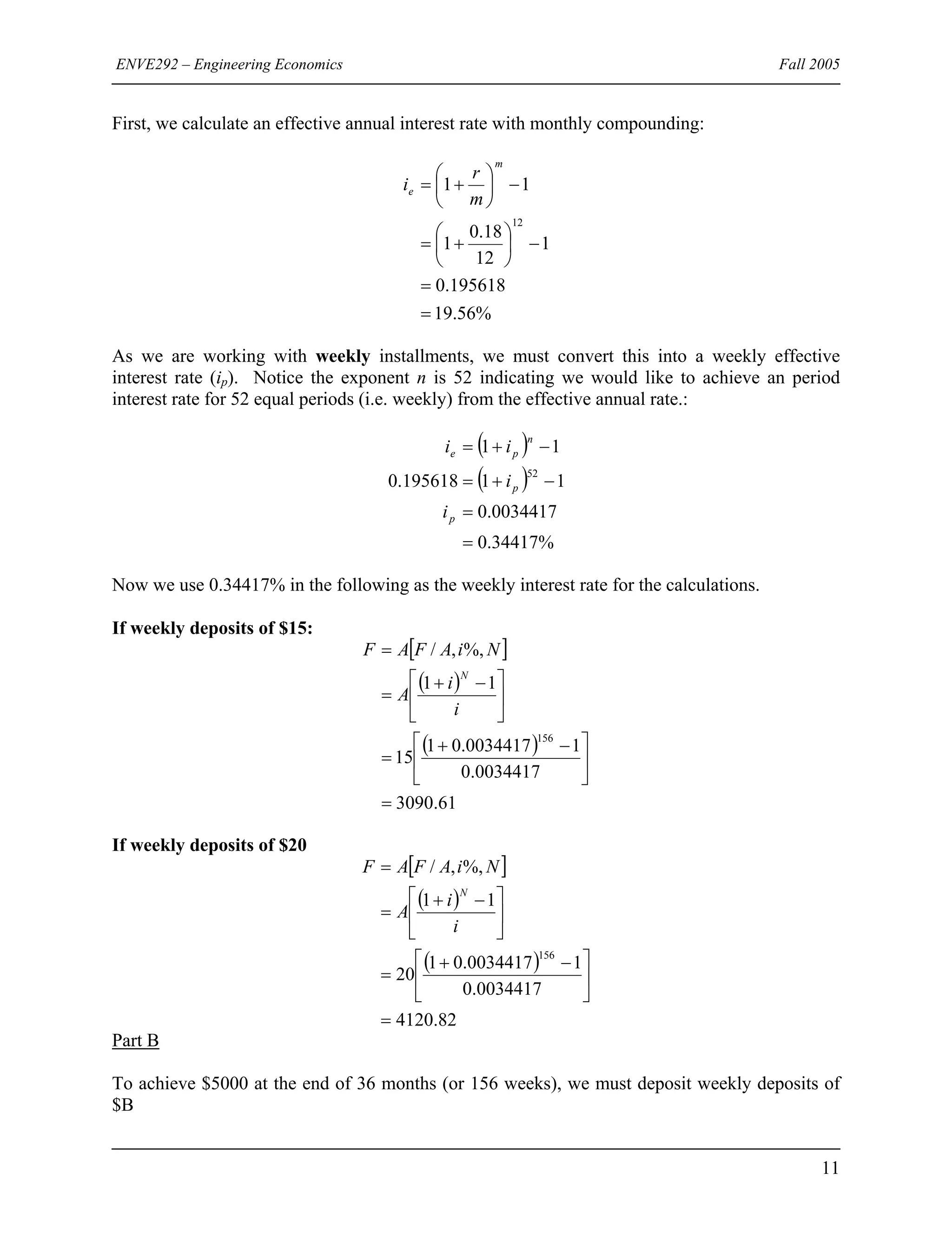 ENVE292 – Engineering Economics Fall 2005
First, we calculate an effective annual interest rate with monthly compounding:
%56.19
195618.0
1
12
18.0
1
11
12
=
=
−⎟
⎠
⎞
⎜
⎝
⎛
+=
−⎟
⎠
⎞
⎜
⎝
⎛
+=
m
e
m
r
i
As we are working with weekly installments, we must convert this into a weekly effective
interest rate (ip). Notice the exponent n is 52 indicating we would like to achieve an period
interest rate for 52 equal periods (i.e. weekly) from the effective annual rate.:
( )
( )
%34417.0
0034417.0
11195618.0
11
52
=
=
−+=
−+=
p
p
n
pe
i
i
ii
Now we use 0.34417% in the following as the weekly interest rate for the calculations.
If weekly deposits of $15:
[ ]
( )
( )
61.3090
0034417.0
10034417.01
15
11
%,,/
156
=
⎥
⎦
⎤
⎢
⎣
⎡ −+
=
⎥
⎦
⎤
⎢
⎣
⎡ −+
=
=
i
i
A
NiAFAF
N
If weekly deposits of $20
[ ]
( )
( )
82.4120
0034417.0
10034417.01
20
11
%,,/
156
=
⎥
⎦
⎤
⎢
⎣
⎡ −+
=
⎥
⎦
⎤
⎢
⎣
⎡ −+
=
=
i
i
A
NiAFAF
N
Part B
To achieve $5000 at the end of 36 months (or 156 weeks), we must deposit weekly deposits of
$B
11
 