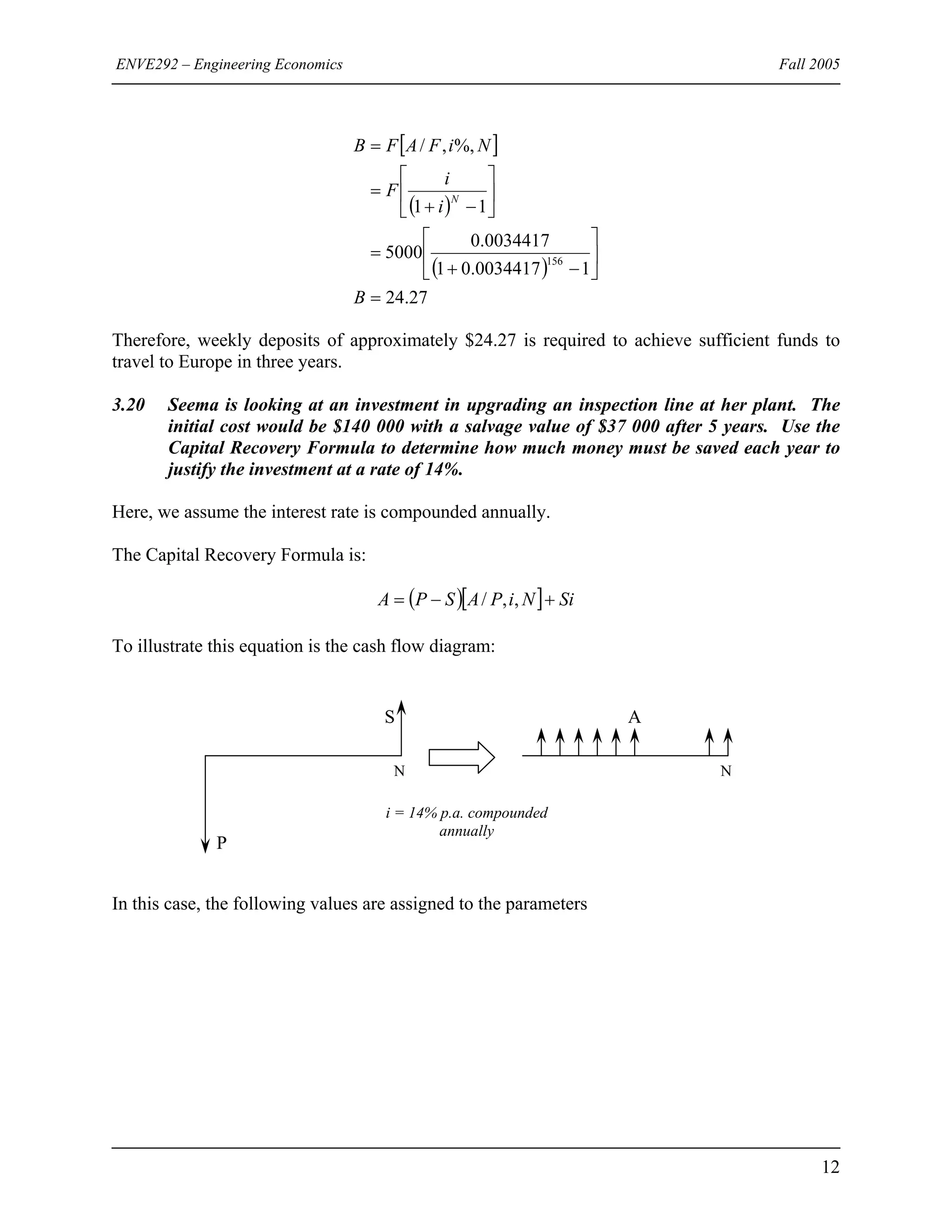ENVE292 – Engineering Economics Fall 2005
[ ]
( )
( )
27.24
10034417.01
0034417.0
5000
11
%,,/
156
=
⎥
⎦
⎤
⎢
⎣
⎡
−+
=
⎥
⎦
⎤
⎢
⎣
⎡
−+
=
=
B
i
i
F
NiFAFB
N
Therefore, weekly deposits of approximately $24.27 is required to achieve sufficient funds to
travel to Europe in three years.
3.20 Seema is looking at an investment in upgrading an inspection line at her plant. The
initial cost would be $140 000 with a salvage value of $37 000 after 5 years. Use the
Capital Recovery Formula to determine how much money must be saved each year to
justify the investment at a rate of 14%.
Here, we assume the interest rate is compounded annually.
The Capital Recovery Formula is:
( )[ ] SiNiPASPA +−= ,,/
To illustrate this equation is the cash flow diagram:
i = 14% p.a. compounded
annually
N N
AS
P
In this case, the following values are assigned to the parameters
12
 