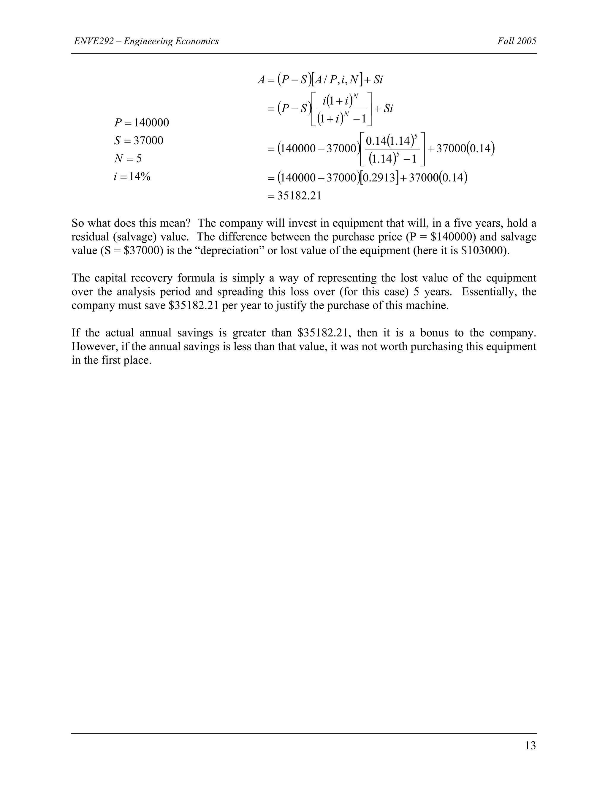 ENVE292 – Engineering Economics Fall 2005
%14
5
37000
140000
=
=
=
=
i
N
S
P
( )[ ]
( ) ( )
( )
( ) ( )
( )
( )
( )[ ] ( )
21.35182
14.0370002913.037000140000
14.037000
114.1
14.114.0
37000140000
11
1
,,/
5
5
=
+−=
+⎥
⎦
⎤
⎢
⎣
⎡
−
−=
+⎥
⎦
⎤
⎢
⎣
⎡
−+
+
−=
+−=
Si
i
ii
SP
SiNiPASPA
N
N
So what does this mean? The company will invest in equipment that will, in a five years, hold a
residual (salvage) value. The difference between the purchase price (P = $140000) and salvage
value (S = $37000) is the “depreciation” or lost value of the equipment (here it is $103000).
The capital recovery formula is simply a way of representing the lost value of the equipment
over the analysis period and spreading this loss over (for this case) 5 years. Essentially, the
company must save $35182.21 per year to justify the purchase of this machine.
If the actual annual savings is greater than $35182.21, then it is a bonus to the company.
However, if the annual savings is less than that value, it was not worth purchasing this equipment
in the first place.
13
 