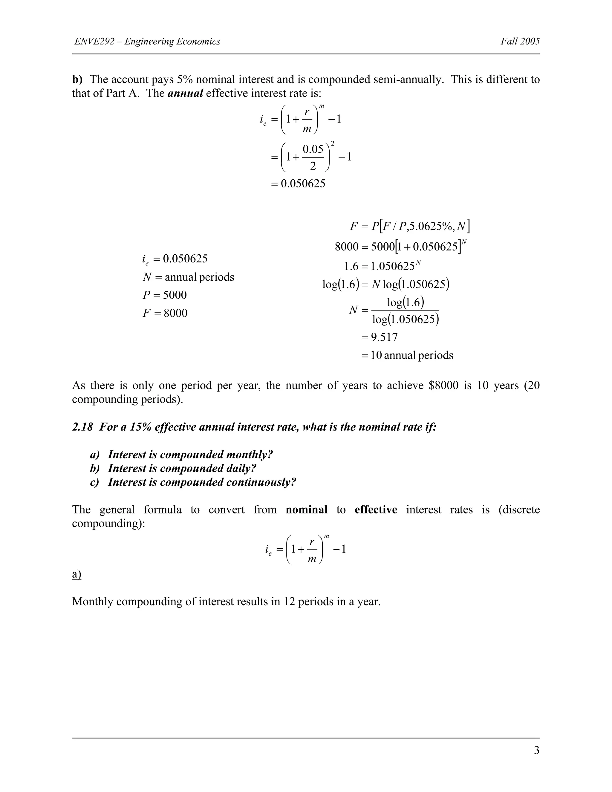 ENVE292 – Engineering Economics Fall 2005
b) The account pays 5% nominal interest and is compounded semi-annually. This is different to
that of Part A. The annual effective interest rate is:
050625.0
1
2
05.0
1
11
2
=
−⎟
⎠
⎞
⎜
⎝
⎛
+=
−⎟
⎠
⎞
⎜
⎝
⎛
+=
m
e
m
r
i
8000
5000
periodsannual
050625.0
=
=
=
=
F
P
N
ie
[ ]
[ ]
( ) ( )
( )
( )
periodsannual10
517.9
050625.1log
6.1log
050625.1log6.1log
050625.16.1
050625.0150008000
%,0625.5,/
=
=
=
=
=
+=
=
N
N
NPFPF
N
N
As there is only one period per year, the number of years to achieve $8000 is 10 years (20
compounding periods).
2.18 For a 15% effective annual interest rate, what is the nominal rate if:
a) Interest is compounded monthly?
b) Interest is compounded daily?
c) Interest is compounded continuously?
The general formula to convert from nominal to effective interest rates is (discrete
compounding):
11 −⎟
⎠
⎞
⎜
⎝
⎛
+=
m
e
m
r
i
a)
Monthly compounding of interest results in 12 periods in a year.
3
 