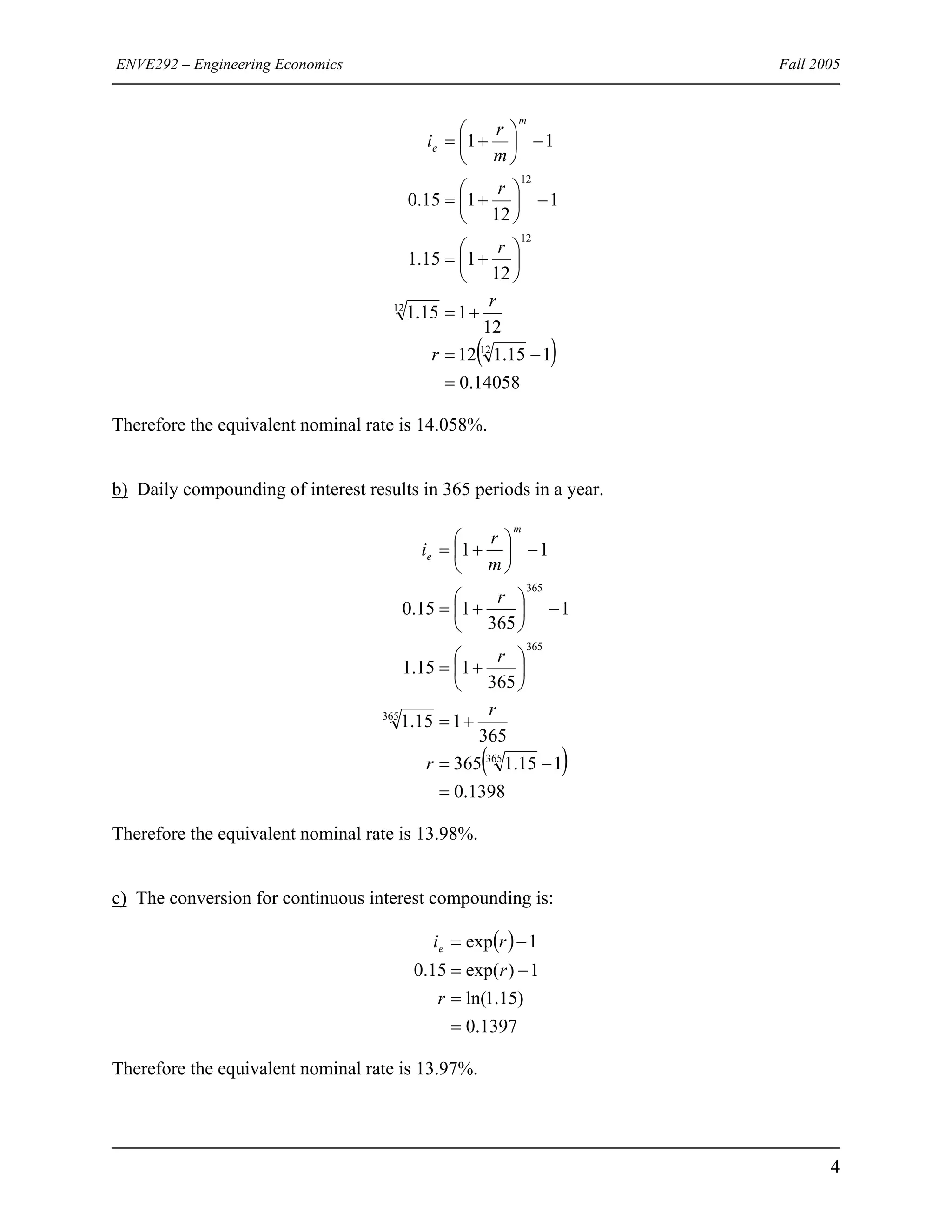 ENVE292 – Engineering Economics Fall 2005
( )
14058.0
115.112
12
115.1
12
115.1
1
12
115.0
11
12
12
12
12
=
−=
+=
⎟
⎠
⎞
⎜
⎝
⎛
+=
−⎟
⎠
⎞
⎜
⎝
⎛
+=
−⎟
⎠
⎞
⎜
⎝
⎛
+=
r
r
r
r
m
r
i
m
e
Therefore the equivalent nominal rate is 14.058%.
b) Daily compounding of interest results in 365 periods in a year.
( )
1398.0
115.1365
365
115.1
365
115.1
1
365
115.0
11
365
365
365
365
=
−=
+=
⎟
⎠
⎞
⎜
⎝
⎛
+=
−⎟
⎠
⎞
⎜
⎝
⎛
+=
−⎟
⎠
⎞
⎜
⎝
⎛
+=
r
r
r
r
m
r
i
m
e
Therefore the equivalent nominal rate is 13.98%.
c) The conversion for continuous interest compounding is:
( )
1397.0
)15.1ln(
1)exp(15.0
1exp
=
=
−=
−=
r
r
rie
Therefore the equivalent nominal rate is 13.97%.
4
 