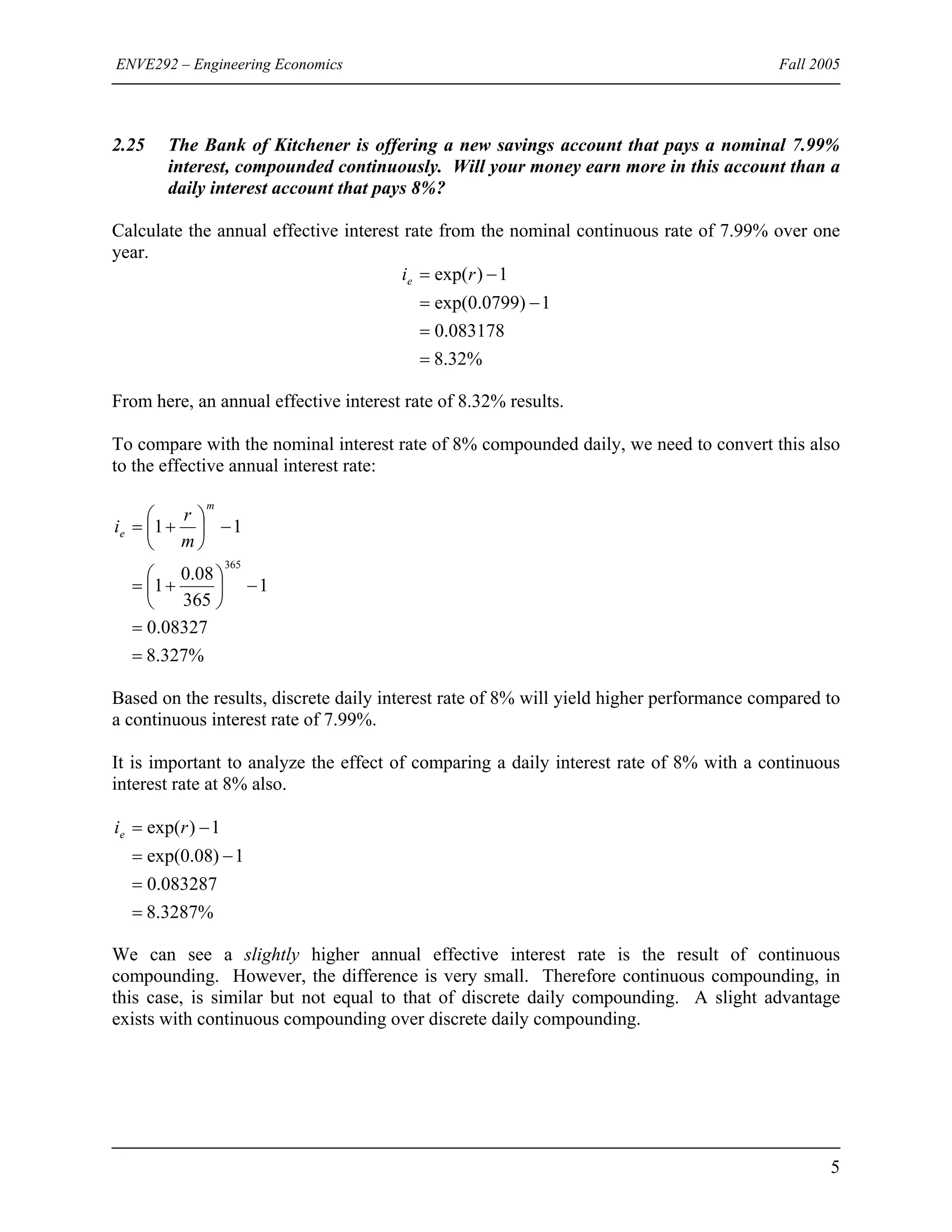 ENVE292 – Engineering Economics Fall 2005
2.25 The Bank of Kitchener is offering a new savings account that pays a nominal 7.99%
interest, compounded continuously. Will your money earn more in this account than a
daily interest account that pays 8%?
Calculate the annual effective interest rate from the nominal continuous rate of 7.99% over one
year.
%32.8
083178.0
1)0799.0exp(
1)exp(
=
=
−=
−= rie
From here, an annual effective interest rate of 8.32% results.
To compare with the nominal interest rate of 8% compounded daily, we need to convert this also
to the effective annual interest rate:
%327.8
08327.0
1
365
08.0
1
11
365
=
=
−⎟
⎠
⎞
⎜
⎝
⎛
+=
−⎟
⎠
⎞
⎜
⎝
⎛
+=
m
e
m
r
i
Based on the results, discrete daily interest rate of 8% will yield higher performance compared to
a continuous interest rate of 7.99%.
It is important to analyze the effect of comparing a daily interest rate of 8% with a continuous
interest rate at 8% also.
%3287.8
083287.0
1)08.0exp(
1)exp(
=
=
−=
−= rie
We can see a slightly higher annual effective interest rate is the result of continuous
compounding. However, the difference is very small. Therefore continuous compounding, in
this case, is similar but not equal to that of discrete daily compounding. A slight advantage
exists with continuous compounding over discrete daily compounding.
5
 