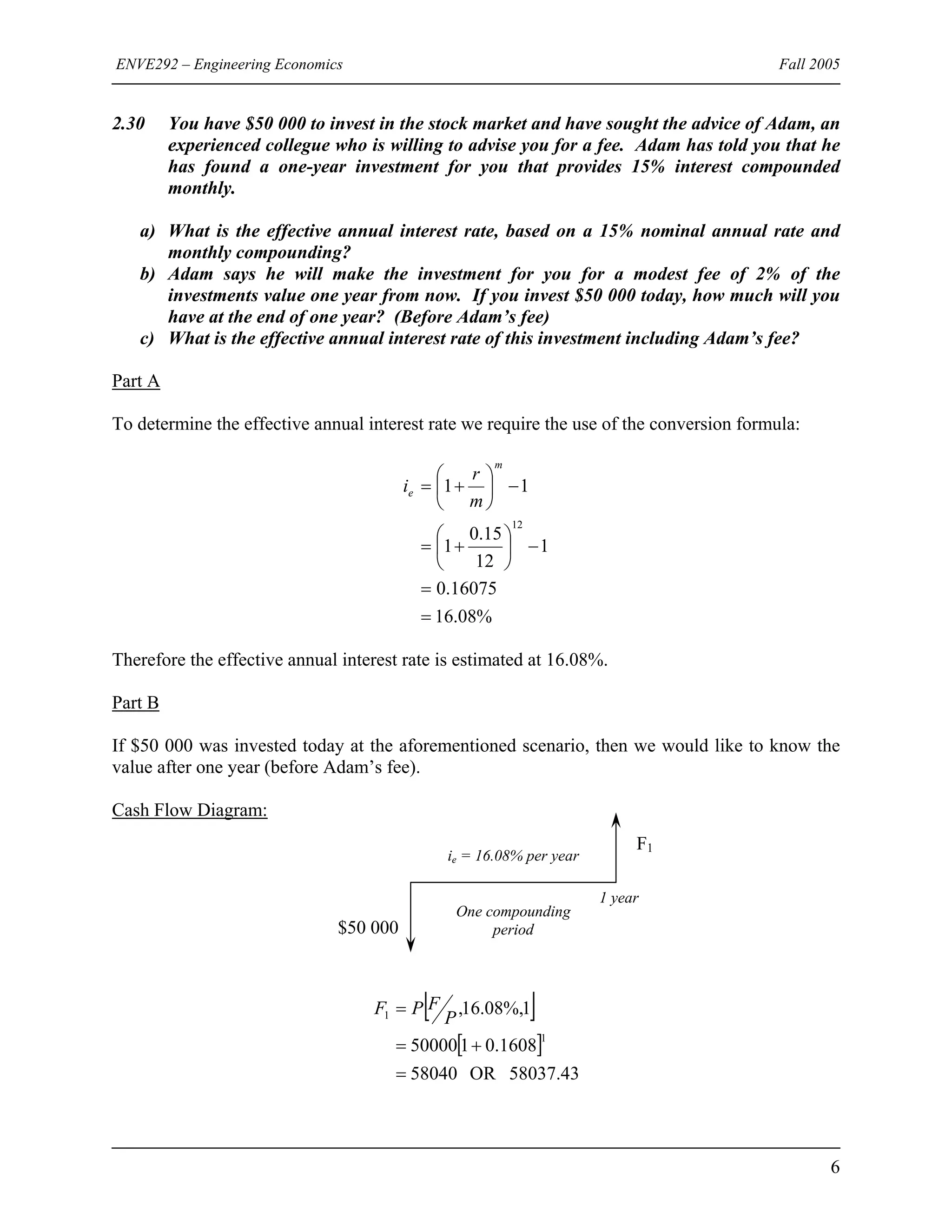 ENVE292 – Engineering Economics Fall 2005
2.30 You have $50 000 to invest in the stock market and have sought the advice of Adam, an
experienced collegue who is willing to advise you for a fee. Adam has told you that he
has found a one-year investment for you that provides 15% interest compounded
monthly.
a) What is the effective annual interest rate, based on a 15% nominal annual rate and
monthly compounding?
b) Adam says he will make the investment for you for a modest fee of 2% of the
investments value one year from now. If you invest $50 000 today, how much will you
have at the end of one year? (Before Adam’s fee)
c) What is the effective annual interest rate of this investment including Adam’s fee?
Part A
To determine the effective annual interest rate we require the use of the conversion formula:
%08.16
16075.0
1
12
15.0
1
11
12
=
=
−⎟
⎠
⎞
⎜
⎝
⎛
+=
−⎟
⎠
⎞
⎜
⎝
⎛
+=
m
e
m
r
i
Therefore the effective annual interest rate is estimated at 16.08%.
Part B
If $50 000 was invested today at the aforementioned scenario, then we would like to know the
value after one year (before Adam’s fee).
Cash Flow Diagram:
1 year
One compounding
period
ie = 16.08% per year
F1
$50 000
[ ]
[ ]
58037.43OR58040
1608.0150000
1%,08.16,
1
1
=
+=
=
P
FPF
6
 