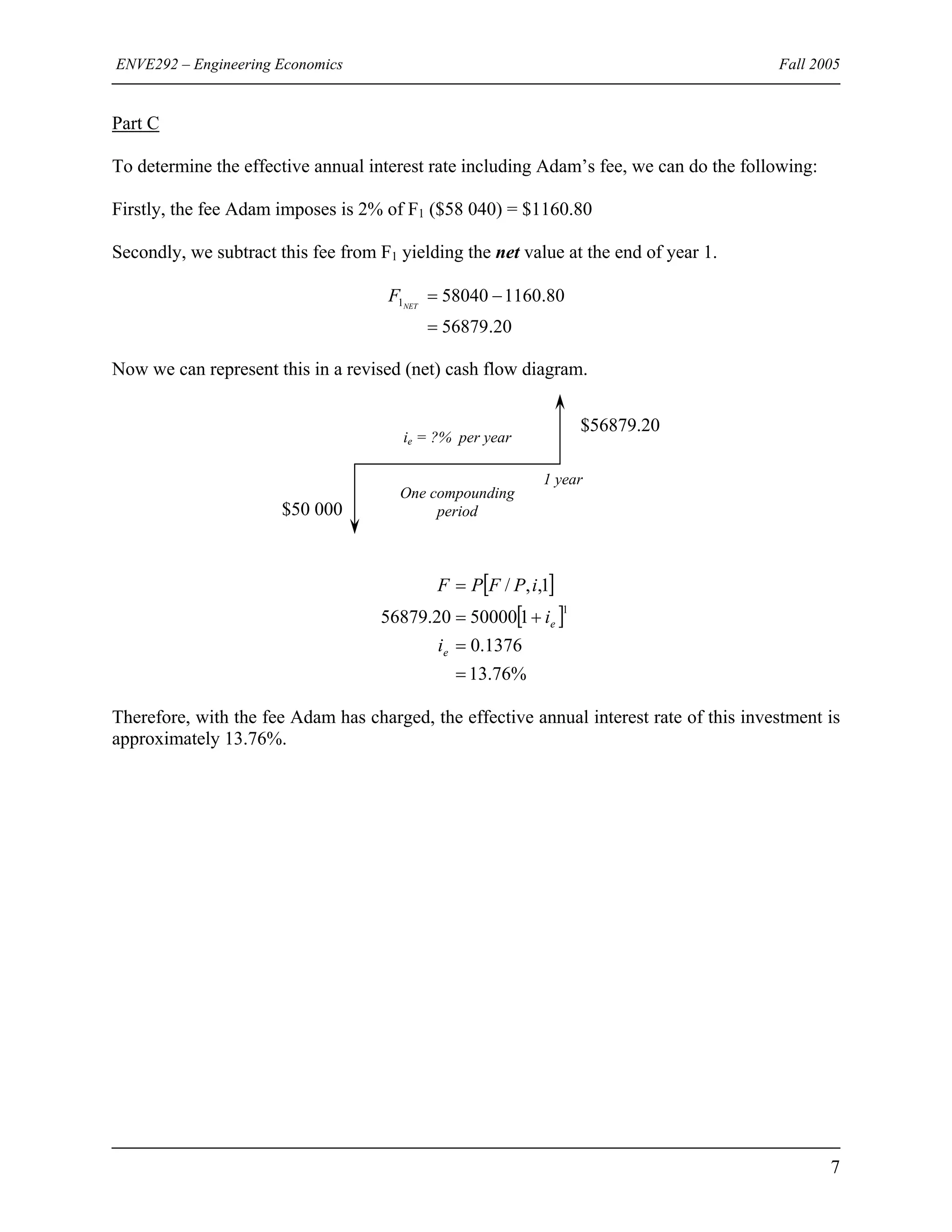 ENVE292 – Engineering Economics Fall 2005
Part C
To determine the effective annual interest rate including Adam’s fee, we can do the following:
Firstly, the fee Adam imposes is 2% of F1 ($58 040) = $1160.80
Secondly, we subtract this fee from F1 yielding the net value at the end of year 1.
20.56879
80.1160580401
=
−=NET
F
Now we can represent this in a revised (net) cash flow diagram.
1 year
One compounding
period
ie = ?% per year
$56879.20
$50 000
[ ]
[ ]
%76.13
1376.0
15000020.56879
1,,/
1
=
=
+=
=
e
e
i
i
iPFPF
Therefore, with the fee Adam has charged, the effective annual interest rate of this investment is
approximately 13.76%.
7
 