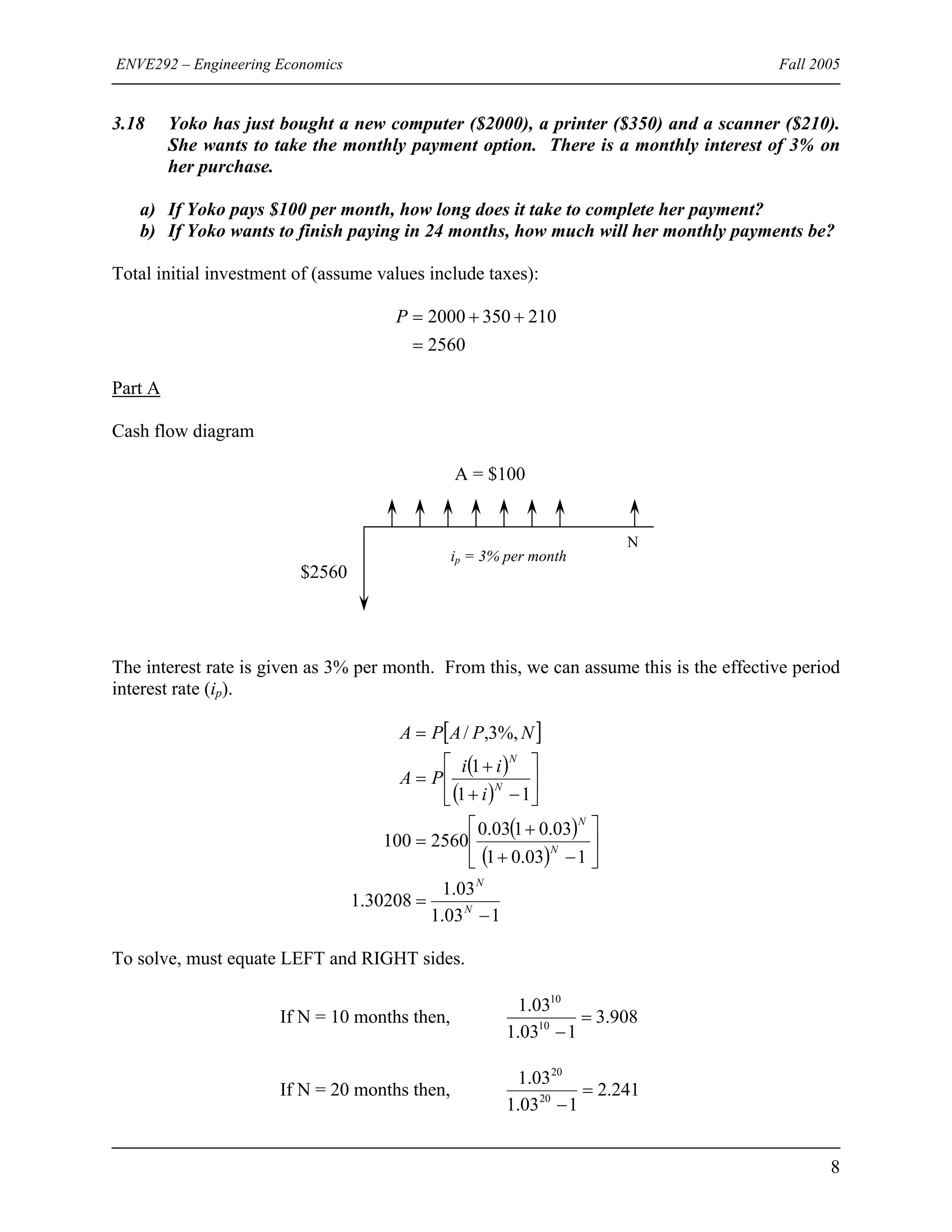 ENVE292 – Engineering Economics Fall 2005
3.18 Yoko has just bought a new computer ($2000), a printer ($350) and a scanner ($210).
She wants to take the monthly payment option. There is a monthly interest of 3% on
her purchase.
a) If Yoko pays $100 per month, how long does it take to complete her payment?
b) If Yoko wants to finish paying in 24 months, how much will her monthly payments be?
Total initial investment of (assume values include taxes):
2560
2103502000
=
++=P
Part A
Cash flow diagram
A = $100
ip = 3% per month
N
$2560
The interest rate is given as 3% per month. From this, we can assume this is the effective period
interest rate (ip).
[ ]
( )
( )
( )
( )
103.1
03.1
30208.1
103.01
03.0103.0
2560100
11
1
%,3,/
−
=
⎥
⎦
⎤
⎢
⎣
⎡
−+
+
=
⎥
⎦
⎤
⎢
⎣
⎡
−+
+
=
=
N
N
N
N
N
N
i
ii
PA
NPAPA
To solve, must equate LEFT and RIGHT sides.
If N = 10 months then, 908.3
103.1
03.1
10
10
=
−
If N = 20 months then, 241.2
103.1
03.1
20
20
=
−
8
 