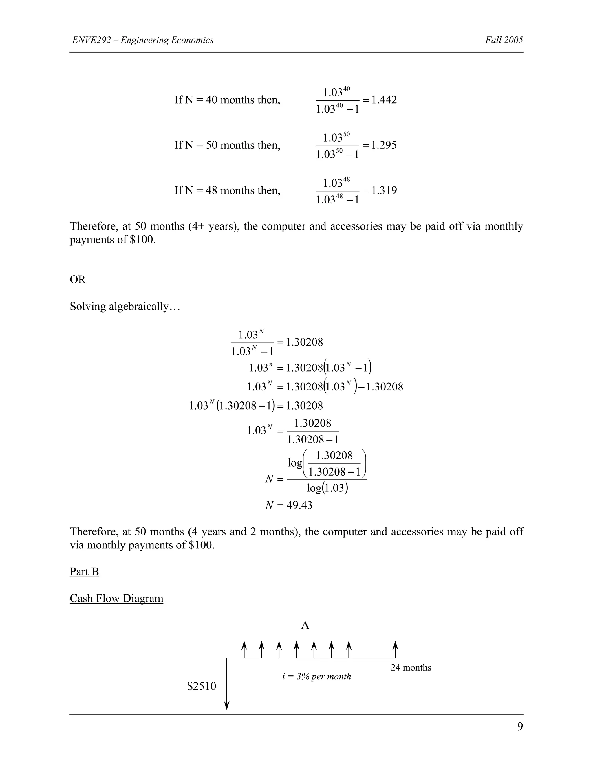 ENVE292 – Engineering Economics Fall 2005
If N = 40 months then, 442.1
103.1
03.1
40
40
=
−
If N = 50 months then, 295.1
103.1
03.1
50
50
=
−
If N = 48 months then, 319.1
103.1
03.1
48
48
=
−
Therefore, at 50 months (4+ years), the computer and accessories may be paid off via monthly
payments of $100.
OR
Solving algebraically…
( )
( )
( )
( )
43.49
03.1log
130208.1
30208.1
log
130208.1
30208.1
03.1
30208.1130208.103.1
30208.103.130208.103.1
103.130208.103.1
30208.1
103.1
03.1
=
⎟
⎠
⎞
⎜
⎝
⎛
−
=
−
=
=−
−=
−=
=
−
N
N
N
N
NN
Nn
N
N
Therefore, at 50 months (4 years and 2 months), the computer and accessories may be paid off
via monthly payments of $100.
Part B
Cash Flow Diagram
A
i = 3% per month
24 months
$2510
9
 