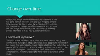 Change over time
Miley Cyrus’ image has changed drastically over time as she
has gone from an innocent teen pop star image to a more
flirty controversial figure. Miley Cyrus has done this to break
the image of her being a teen Disney pop star and to create
her own image which will broaden her audience and keep
people interested as it is a new questionable image.
Commercial Imperative?
The artist is now sellable to her audience as she is seen as trendy and
controversial making her a topic of interest there people are interested in
her career. This also makes he music videos sellable as they feature her so
people will be interested in what she is doing in this music video and she
is know for having bold counter-typical music videos which catch the
audiences eye. Therefore, leading to more views or purchases of her
music.
 