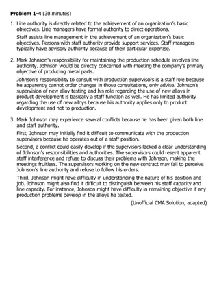 Problem 1-4 (30 minutes)
1. Line authority is directly related to the achievement of an organization’s basic
   objectives. Line managers have formal authority to direct operations.
   Staff assists line management in the achievement of an organization’s basic
   objectives. Persons with staff authority provide support services. Staff managers
   typically have advisory authority because of their particular expertise.

2. Mark Johnson’s responsibility for maintaining the production schedule involves line
   authority. Johnson would be directly concerned with meeting the company’s primary
   objective of producing metal parts.
   Johnson’s responsibility to consult with production supervisors is a staff role because
   he apparently cannot order changes in those consultations, only advise. Johnson’s
   supervision of new alloy testing and his role regarding the use of new alloys in
   product development is basically a staff function as well. He has limited authority
   regarding the use of new alloys because his authority applies only to product
   development and not to production.

3. Mark Johnson may experience several conflicts because he has been given both line
   and staff authority.
   First, Johnson may initially find it difficult to communicate with the production
   supervisors because he operates out of a staff position.
   Second, a conflict could easily develop if the supervisors lacked a clear understanding
   of Johnson’s responsibilities and authorities. The supervisors could resent apparent
   staff interference and refuse to discuss their problems with Johnson, making the
   meetings fruitless. The supervisors working on the new contract may fail to perceive
   Johnson’s line authority and refuse to follow his orders.
   Third, Johnson might have difficulty in understanding the nature of his position and
   job. Johnson might also find it difficult to distinguish between his staff capacity and
   line capacity. For instance, Johnson might have difficulty in remaining objective if any
   production problems develop in the alloys he tested.
                                                        (Unofficial CMA Solution, adapted)
 