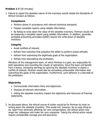 Problem 1-7 (20 minutes)
1. Failure to report the obsolete nature of the inventory would violate the Standards of
   Ethical Conduct as follows:

     Competence
     • Perform duties in accordance with relevant technical standards.
     • Prepare complete reports using reliable information.
     • By failing to write down the value of the obsolete inventory, Perlman would not
     be preparing a complete report using reliable information. In addition, generally
     accepted accounting principles (GAAP) require the write-down of obsolete
     inventory.

     Integrity
     • Avoid conflicts of interest.
     • Refrain from activities that prejudice the ability to perform duties ethically.
     • Refrain from subverting the legitimate goals of the organization.
     • Refrain from discrediting the profession.
  Members of the management team, of which Perlman is a part, are responsible for
  both operations and recording the results of operations. Since the team will benefit
  from a bonus, increasing earnings by ignoring the obsolete inventory is clearly a
  conflict of interest. Perlman would also be concealing unfavorable information and
  subverting the goals of the organization. Furthermore, such behavior is a discredit to
  the profession.


  Objectivity
     • Communicate information fairly and objectively.
     • Disclose all relevant information.
     • Hiding the obsolete inventory impairs the objectivity and relevance of financial
     statements.


2. As discussed above, the ethical course of action would be for Perlman to insist on
   writing down the obsolete inventory. This would not, however, be an easy thing to
   do. Apart from adversely affecting her own compensation, the ethical action may
   anger her colleagues and make her very unpopular. Taking the ethical action would
   require considerable courage and self-assurance.
 